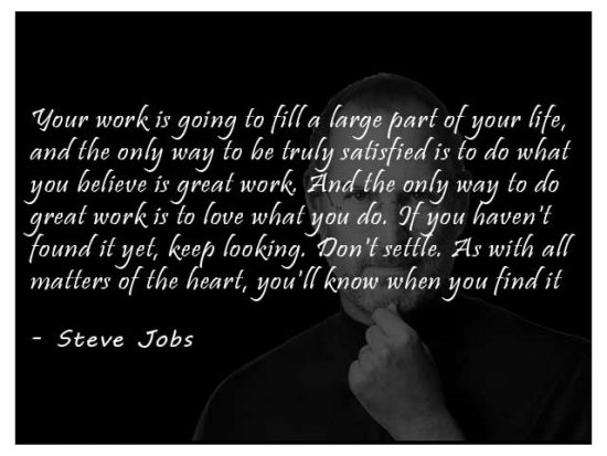 Your work is going to fill a large part of your life, and the only way to be truly satisfied is to do what you believe is great work. And the only way to do great work is to love what you do. If you haven't found it yet, keep looking. Don't settle. As with all matters of the heart, you'll know when you find it